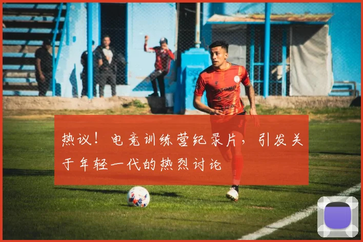 热议！电竞训练营纪录片，引发关于年轻一代的热烈讨论
