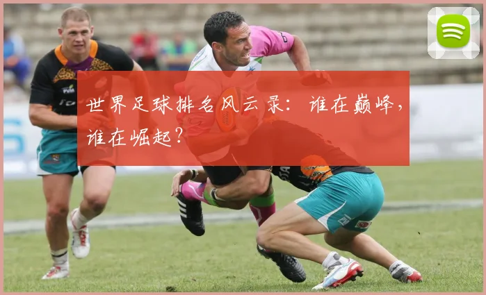 世界足球排名风云录：谁在巅峰，谁在崛起？