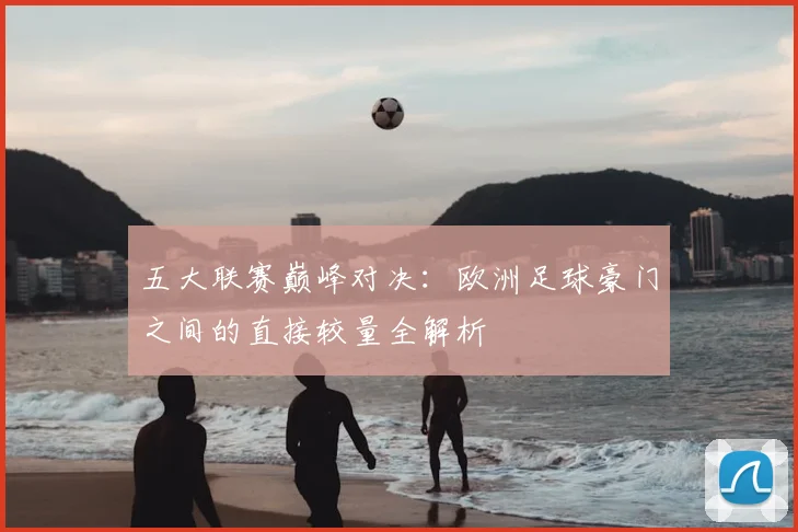 五大联赛巅峰对决：欧洲足球豪门之间的直接较量全解析