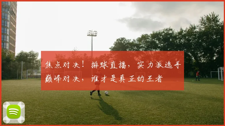 焦点对决！排球直播，实力派选手巅峰对决，谁才是真正的王者