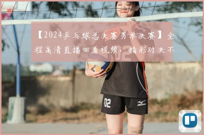 【2024乒乓球总决赛男单决赛】全程高清直播回看视频，精彩对决不容错过！