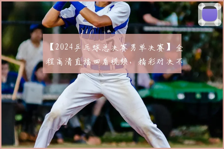 【2024乒乓球总决赛男单决赛】全程高清直播回看视频，精彩对决不容错过！
